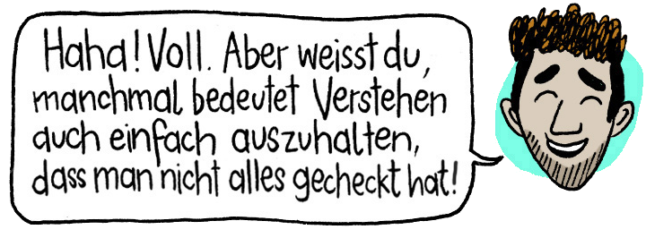 Haha! Voll. Aber weisst du, manchmal bedeutet Verstehen auch einfach auszuhalten, dass man nicht alles gecheckt hat!